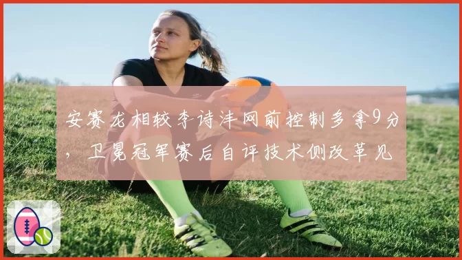 安赛龙相较李诗沣网前控制多拿9分，卫冕冠军赛后自评技术侧改革见效