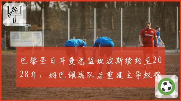 巴黎圣日耳曼总监坎波斯续约至2028年，姆巴佩离队后重建主导权确认