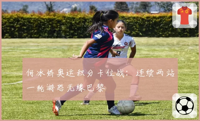 何冰娇奥运积分卡位战：连续两站一轮游恐无缘巴黎