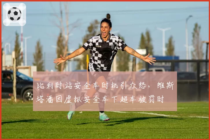 比利时站安全车时机引众怒，维斯塔潘因虚拟安全车下超车被罚时