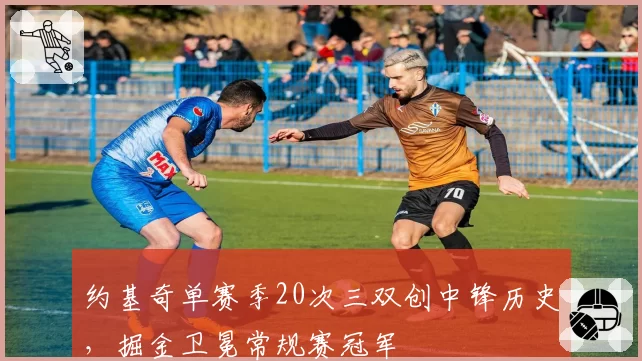 约基奇单赛季20次三双创中锋历史，掘金卫冕常规赛冠军