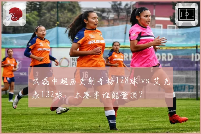 武磊中超历史射手榜128球 vs 艾克森132球，本赛季谁能登顶？