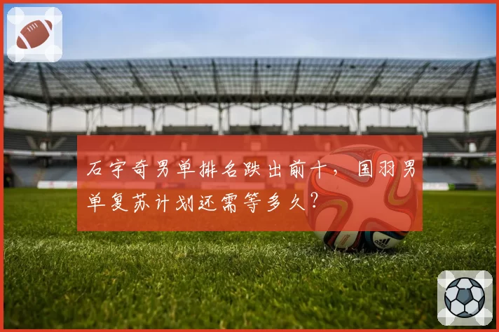 石宇奇男单排名跌出前十，国羽男单复苏计划还需等多久？