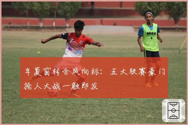 年夏窗转会风向标：五大联赛豪门抢人大战一触即发