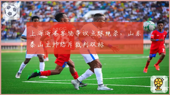 上海海港客场争议点球绝杀，山东泰山主帅怒斥裁判双标