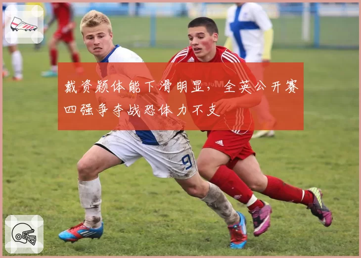 戴资颖体能下滑明显，全英公开赛四强争夺战恐体力不支