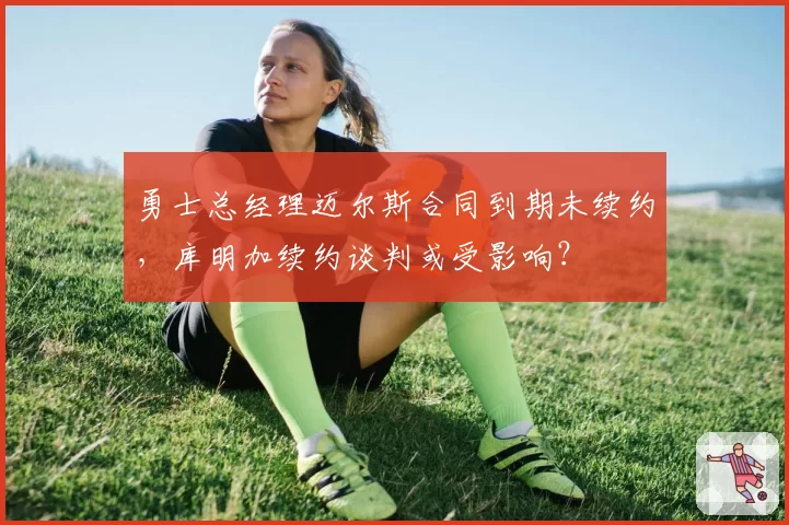 勇士总经理迈尔斯合同到期未续约，库明加续约谈判或受影响？