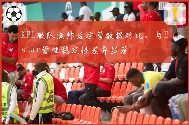 KPL狼队换帅后运营数据对比，与Estar管理稳定性差异显著