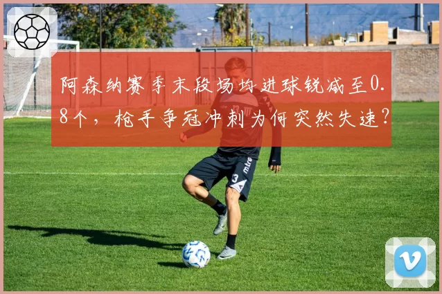 阿森纳赛季末段场均进球锐减至0.8个,枪手争冠冲刺为何突然失速?