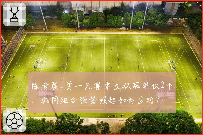陈清晨_贾一凡赛季女双冠军仅2个,韩国组合强势崛起如何应对?