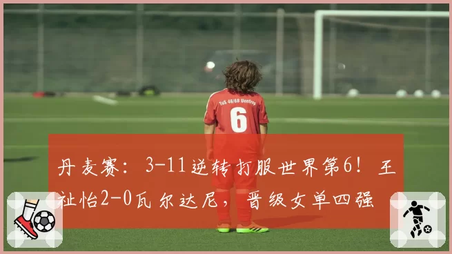 丹麦赛：3-11逆转打服世界第6！王祉怡2-0瓦尔达尼，晋级女单四强