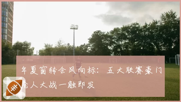 年夏窗转会风向标：五大联赛豪门抢人大战一触即发