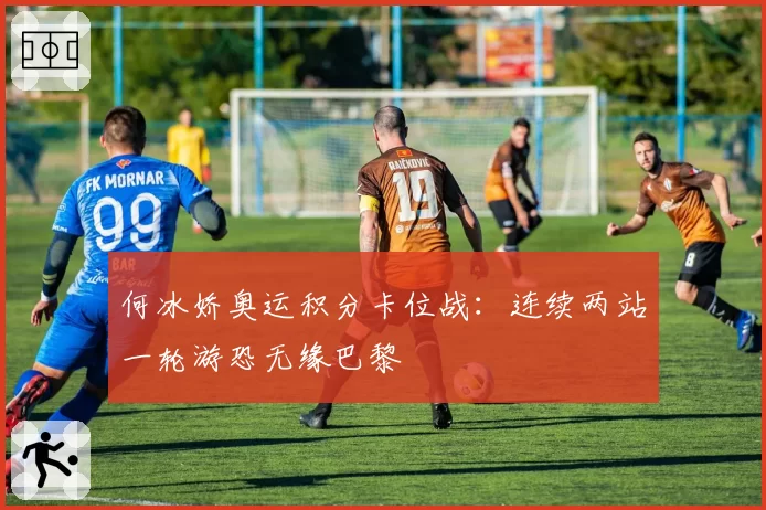 何冰娇奥运积分卡位战：连续两站一轮游恐无缘巴黎