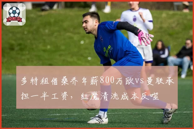 多特租借桑乔年薪800万欧vs曼联承担一半工资，红魔清洗成本反噬