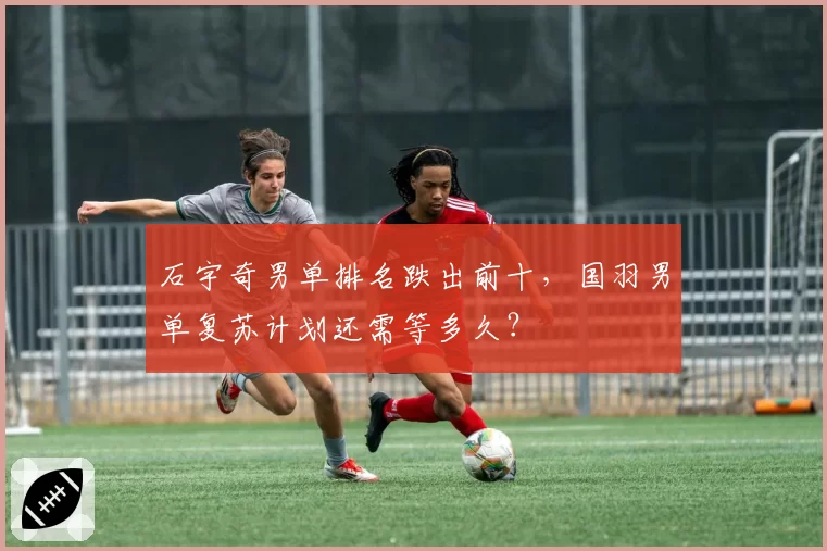 石宇奇男单排名跌出前十，国羽男单复苏计划还需等多久？