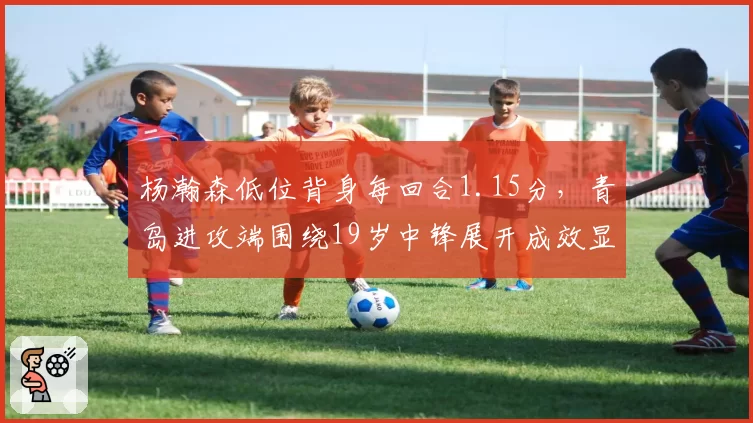 杨瀚森低位背身每回合1.15分，青岛进攻端围绕19岁中锋展开成效显著