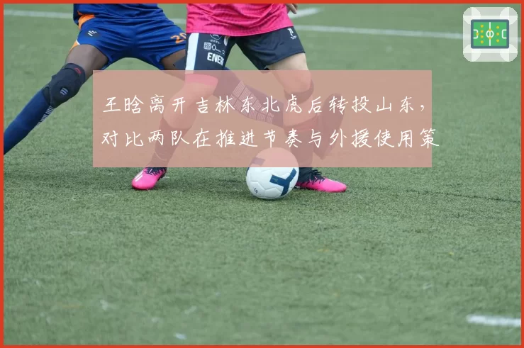 王晗离开吉林东北虎后转投山东，对比两队在推进节奏与外援使用策略上的战术分歧