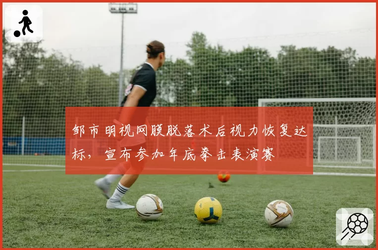 邹市明视网膜脱落术后视力恢复达标，宣布参加年底拳击表演赛