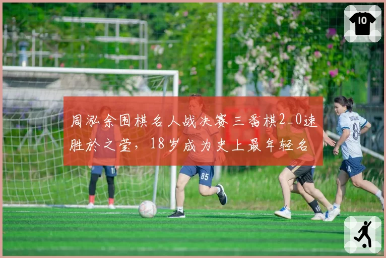 周泓余围棋名人战决赛三番棋2_0速胜於之莹，18岁成为史上最年轻名人