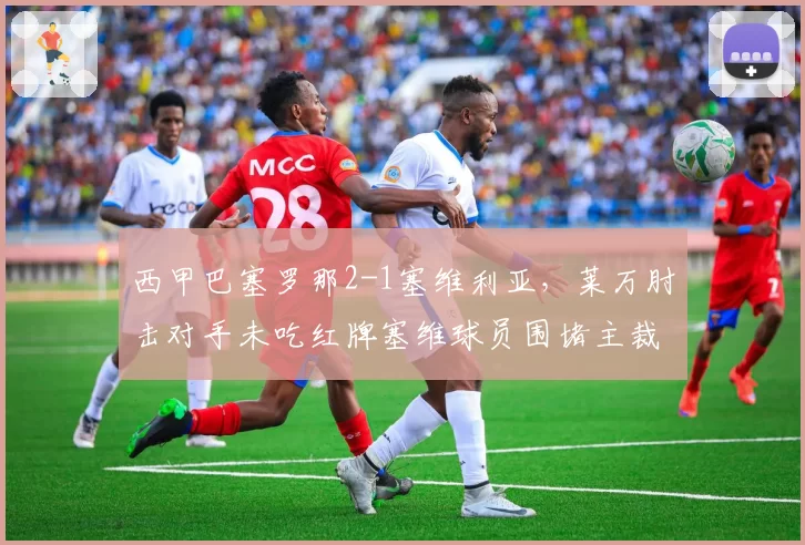 西甲巴塞罗那2-1塞维利亚，莱万肘击对手未吃红牌塞维球员围堵主裁判