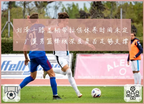 刘泽一膝盖韧带拉伤休养时间未定，广厦男篮锋线深度是否足够支撑？