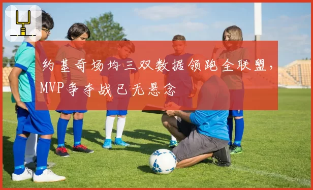 约基奇场均三双数据领跑全联盟，MVP争夺战已无悬念