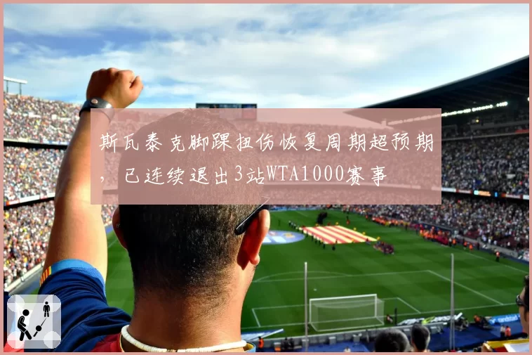 斯瓦泰克脚踝扭伤恢复周期超预期,已连续退出3站WTA1000赛事