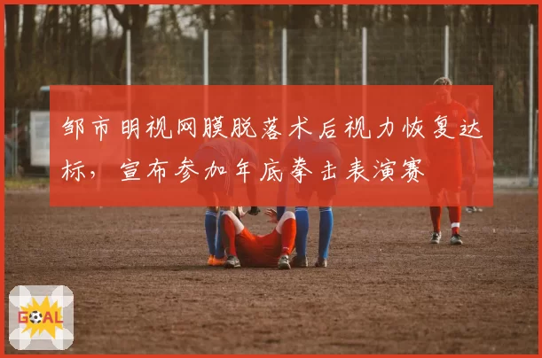 邹市明视网膜脱落术后视力恢复达标，宣布参加年底拳击表演赛