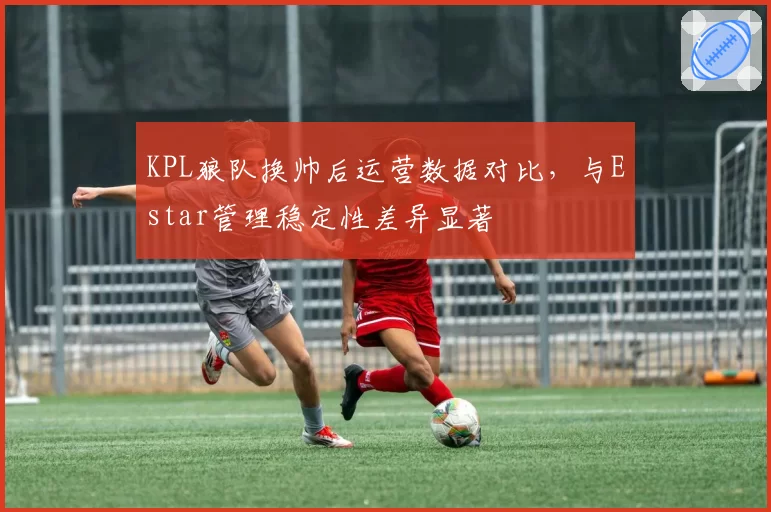 KPL狼队换帅后运营数据对比，与Estar管理稳定性差异显著
