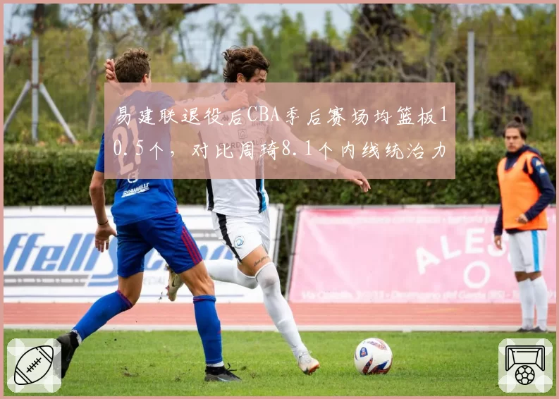 易建联退役后CBA季后赛场均篮板10.5个,对比周琦8.1个内线统治力传承