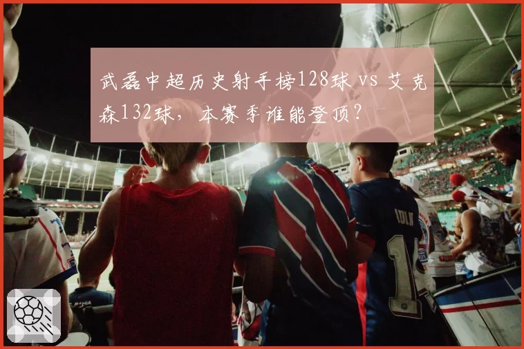 武磊中超历史射手榜128球 vs 艾克森132球，本赛季谁能登顶？