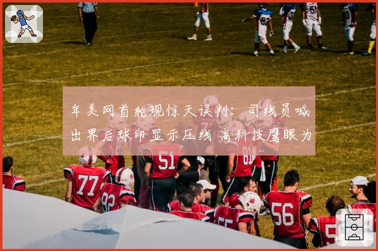 年美网首轮现惊天误判：司线员喊出界后球印显示压线 高科技鹰眼为何未启用？