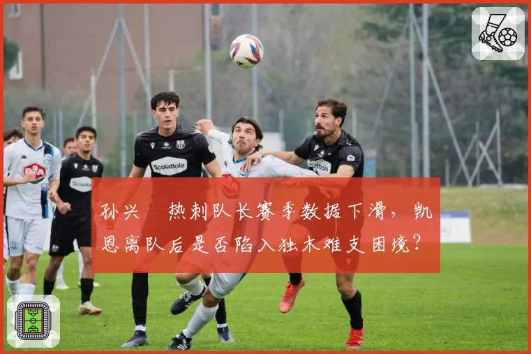 孙兴慜热刺队长赛季数据下滑，凯恩离队后是否陷入独木难支困境？
