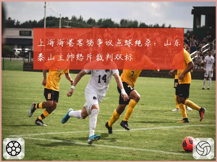 上海海港客场争议点球绝杀，山东泰山主帅怒斥裁判双标