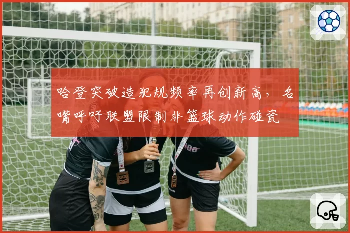 哈登突破造犯规频率再创新高，名嘴呼吁联盟限制非篮球动作碰瓷