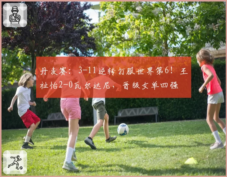 丹麦赛:3-11逆转打服世界第6!王祉怡2-0瓦尔达尼,晋级女单四强