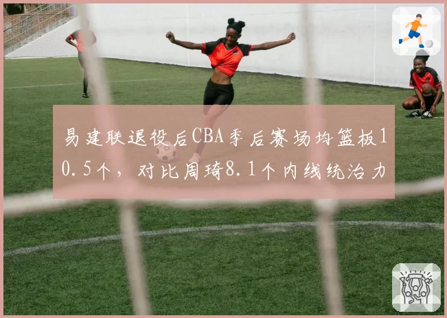 易建联退役后CBA季后赛场均篮板10.5个,对比周琦8.1个内线统治力传承
