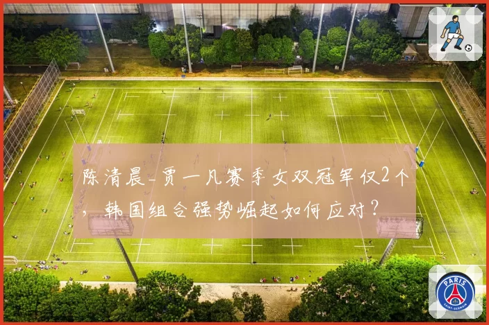 陈清晨_贾一凡赛季女双冠军仅2个,韩国组合强势崛起如何应对?