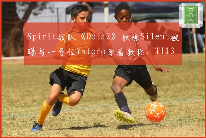 Spirit战队《Dota2》教练Silent被曝与一号位Yatoro矛盾激化，TI13卫冕之路迷雾重重？